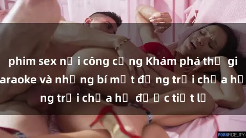 phim sex nơi công cộng Khám phá thế giới sex quán karaoke và những bí mật động trời chưa hề được tiết lộ