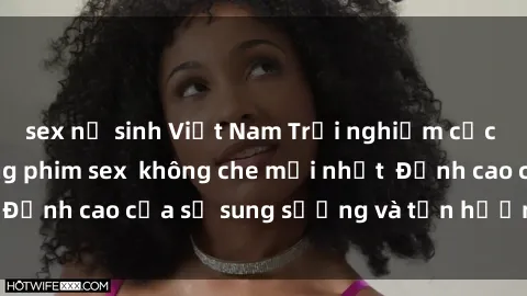 sex nữ sinh Việt Nam Trải nghiệm cực kỳ nóng bỏng trong phim sex  không che mới nhất  Đỉnh cao của sự sung sướng và tận hưởng chân thật