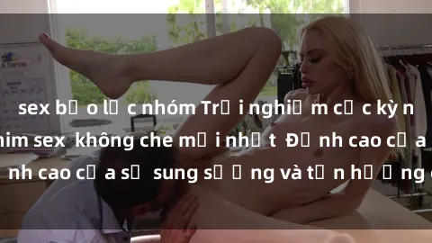 sex bạo lực nhóm Trải nghiệm cực kỳ nóng bỏng trong phim sex  không che mới nhất  Đỉnh cao của sự sung sướng và tận hưởng chân thật