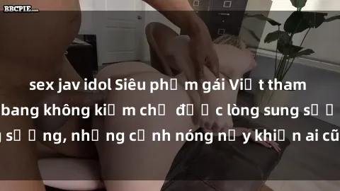 sex jav idol Siêu phẩm gái Việt tham gia trong buổi gangbang không kiềm chế được lòng sung sướng, những cảnh nóng nảy khiến ai cũng phải mãn nhãn