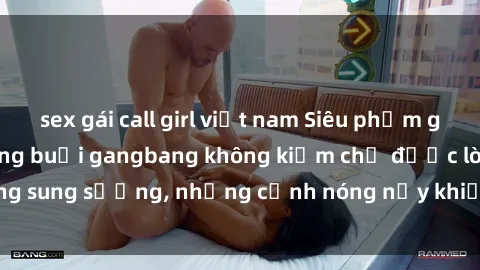 sex gái call girl việt nam Siêu phẩm gái Việt tham gia trong buổi gangbang không kiềm chế được lòng sung sướng, những cảnh nóng nảy khiến ai cũng phải mãn nhãn