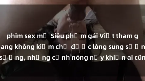 phim sex mỹ Siêu phẩm gái Việt tham gia trong buổi gangbang không kiềm chế được lòng sung sướng, những cảnh nóng nảy khiến ai cũng phải mãn nhãn