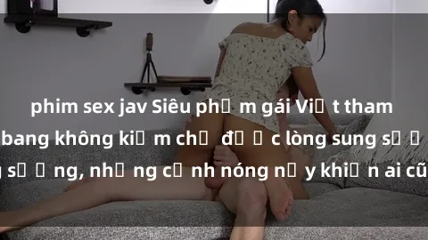 phim sex jav Siêu phẩm gái Việt tham gia trong buổi gangbang không kiềm chế được lòng sung sướng, những cảnh nóng nảy khiến ai cũng phải mãn nhãn