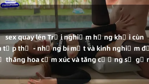 sex quay lén Trải nghiệm hứng khởi cùng với việc làm tình tập thể - những bí mật và kinh nghiệm để thăng hoa cảm xúc và tăng cường sự gắn kết trong mối quan hệ
