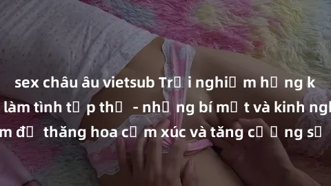 sex châu âu vietsub Trải nghiệm hứng khởi cùng với việc làm tình tập thể - những bí mật và kinh nghiệm để thăng hoa cảm xúc và tăng cường sự gắn kết trong mối quan hệ