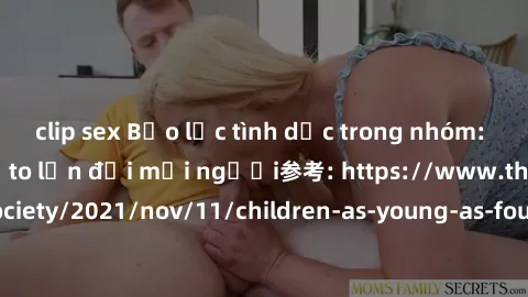 clip sex Bạo lực tình dục trong nhóm: nguy cơ và hậu quả to lớn đối mọi người参考: https://www.theguardian.com/society/2021/nov/11/children-as-young-as-four-are-being-sexually-abused-by-groups-in-uk-rep