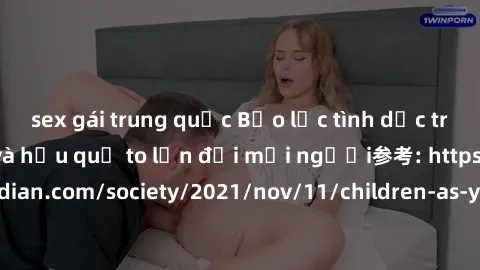 sex gái trung quốc Bạo lực tình dục trong nhóm: nguy cơ và hậu quả to lớn đối mọi người参考: https://www.theguardian.com/society/2021/nov/11/children-as-young-as-four-are-being-sexually-abused-by-groups