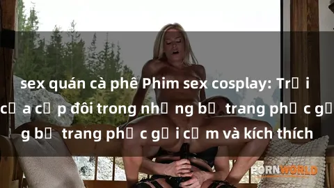 sex quán cà phê Phim sex cosplay: Trải nghiệm tuyệt vời của cặp đôi trong những bộ trang phục gợi cảm và kích thích