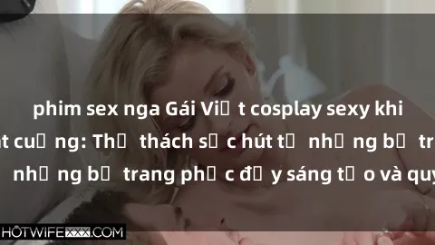 phim sex nga Gái Việt cosplay sexy khiến fan hâm mộ phát cuồng: Thử thách sức hút từ những bộ trang phục đầy sáng tạo và quyến rũ!
