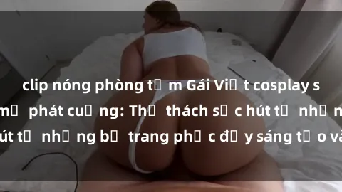 clip nóng phòng tắm Gái Việt cosplay sexy khiến fan hâm mộ phát cuồng: Thử thách sức hút từ những bộ trang phục đầy sáng tạo và quyến rũ!