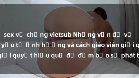 sex vợ chồng vietsub Những vấn đề về sex học sinh: Các yếu tố ảnh hưởng và cách giáo viên giải quyết hiệu quả để đảm bảo sự phát triển toàn diện.