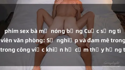 phim sex bà mẹ nóng bỏng Cuộc sống tình dục của nhân viên văn phòng: Sự nghiệp và đam mê trong công việc khiến họ cảm thấy hứng thú với tình dục?