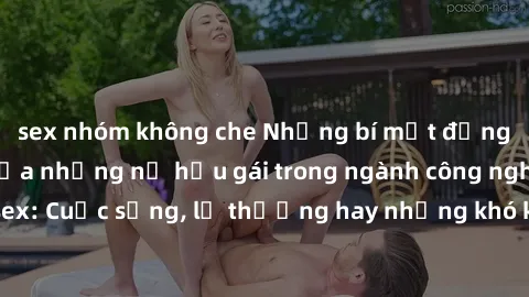 sex nhóm không che Những bí mật đằng sau cuộc sống của những nữ hầu gái trong ngành công nghiệp sex: Cuộc sống, lẽ thường hay những khó khăn mà họ phải đối mặt.