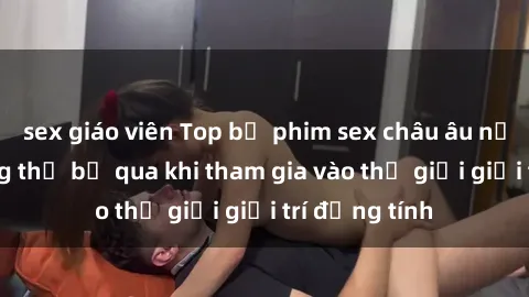 sex giáo viên Top bộ phim sex châu âu nổi tiếng không thể bỏ qua khi tham gia vào thế giới giải trí đồng tính