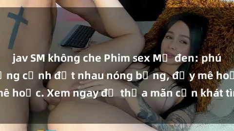 jav SM không che Phim sex Mỹ đen: phút mãnh liệt với những cảnh địt nhau nóng bỏng, đầy mê hoặc. Xem ngay để thỏa mãn cơn khát tình dục của bạn!