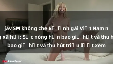 jav SM không che Bộ ảnh gái Việt Nam nude gây sốt mạng xã hội: Sắc nóng hơn bao giờ hết và thu hút triệu lượt xem