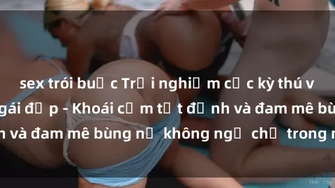 sex trói buộc Trải nghiệm cực kỳ thú vị khi làm tình với gái đẹp - Khoái cảm tột đỉnh và đam mê bùng nổ không ngờ chỉ trong một đêm!