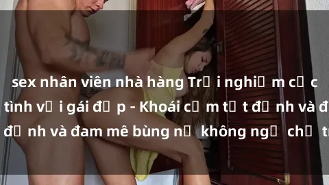 sex nhân viên nhà hàng Trải nghiệm cực kỳ thú vị khi làm tình với gái đẹp - Khoái cảm tột đỉnh và đam mê bùng nổ không ngờ chỉ trong một đêm!