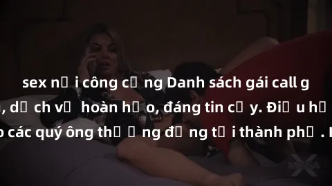 sex nơi công cộng Danh sách gái call girl vip chất lượng, dịch vụ hoàn hảo, đáng tin cậy. Điều hấp dẫn cho các quý ông thượng đẳng tại thành phố. Hãy nhấc máy và đặt lịch ngay!