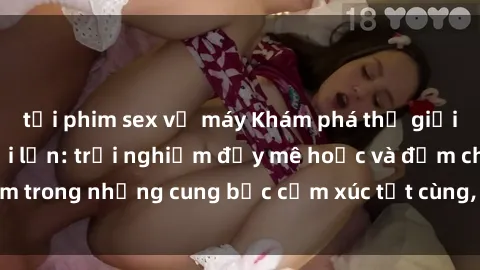 tải phim sex về máy Khám phá thế giới mới với sex người lớn: trải nghiệm đầy mê hoặc và đắm chìm trong những cung bậc cảm xúc tột cùng, hứng khởi và cuốn hút.