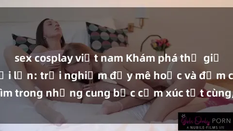 sex cosplay việt nam Khám phá thế giới mới với sex người lớn: trải nghiệm đầy mê hoặc và đắm chìm trong những cung bậc cảm xúc tột cùng, hứng khởi và cuốn hút.