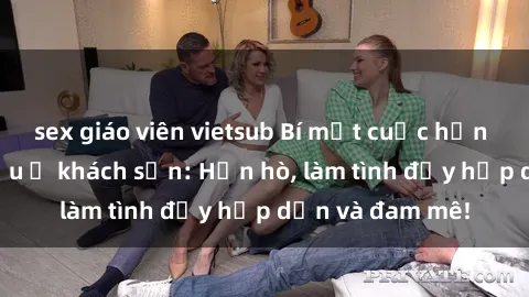 sex giáo viên vietsub Bí mật cuộc hẹn gái Việt lần đầu ở khách sạn: Hẹn hò, làm tình đầy hấp dẫn và đam mê!