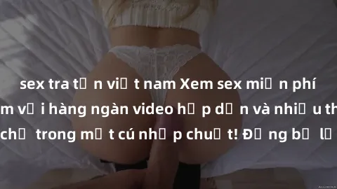 sex tra tấn việt nam Xem sex miễn phí: Cùng trải nghiệm với hàng ngàn video hấp dẫn và nhiều thể loại đa dạng chỉ trong một cú nhấp chuột! Đừng bỏ lỡ cơ hội thưởng thức tuyệt vời này ngay hôm nay!