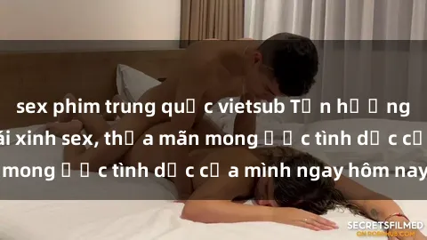 sex phim trung quốc vietsub Tận hưởng khoái cảm với gái xinh sex, thỏa mãn mong ước tình dục của mình ngay hôm nay