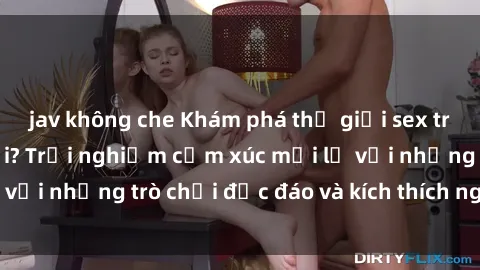 jav không che Khám phá thế giới sex trực tuyến: Hơn tuổi? Trải nghiệm cảm xúc mới lạ với những trò chơi độc đáo và kích thích người lớn