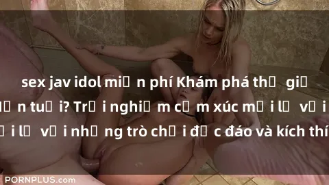 sex jav idol miễn phí Khám phá thế giới sex trực tuyến: Hơn tuổi? Trải nghiệm cảm xúc mới lạ với những trò chơi độc đáo và kích thích người lớn