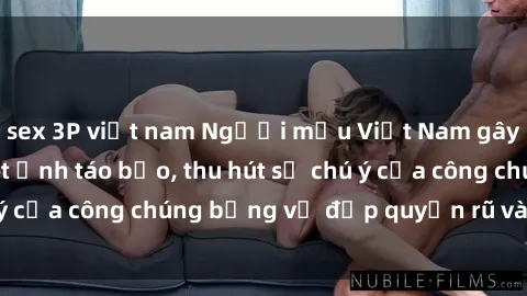 sex 3P việt nam Người mẫu Việt Nam gây sốt với loạt shoot ảnh táo bạo, thu hút sự chú ý của công chúng bằng vẻ đẹp quyến rũ và gợi cảm.