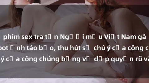 phim sex tra tấn Người mẫu Việt Nam gây sốt với loạt shoot ảnh táo bạo, thu hút sự chú ý của công chúng bằng vẻ đẹp quyến rũ và gợi cảm.