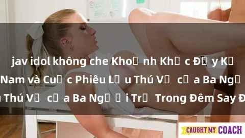 jav idol không che Khoảnh Khắc Đầy Kịch Tính: Sex  Việt Nam và Cuộc Phiêu Lưu Thú Vị của Ba Người Trẻ Trong Đêm Say Đắm