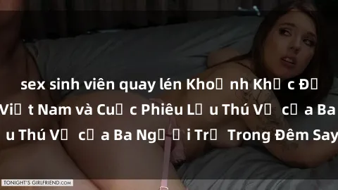 sex sinh viên quay lén Khoảnh Khắc Đầy Kịch Tính: Sex  Việt Nam và Cuộc Phiêu Lưu Thú Vị của Ba Người Trẻ Trong Đêm Say Đắm
