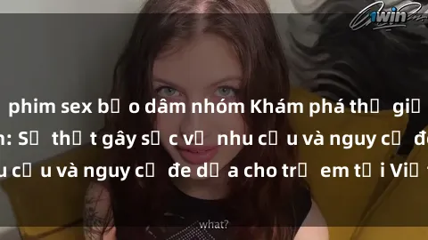 phim sex bạo dâm nhóm Khám phá thế giới sex loli Việt Nam: Sự thật gây sốc về nhu cầu và nguy cơ đe dọa cho trẻ em tại Việt Nam