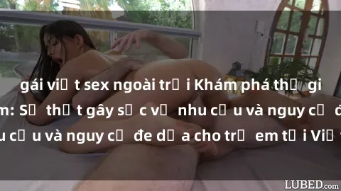 gái việt sex ngoài trời Khám phá thế giới sex loli Việt Nam: Sự thật gây sốc về nhu cầu và nguy cơ đe dọa cho trẻ em tại Việt Nam