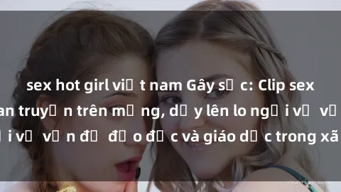 sex hot girl việt nam Gây sốc: Clip sex mẹ con Việt Nam lan truyền trên mạng, dấy lên lo ngại về vấn đề đạo đức và giáo dục trong xã hội hiện nay.