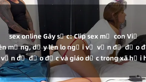 sex online Gây sốc: Clip sex mẹ con Việt Nam lan truyền trên mạng, dấy lên lo ngại về vấn đề đạo đức và giáo dục trong xã hội hiện nay.